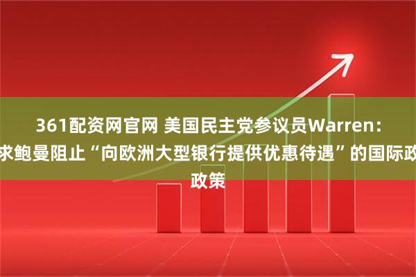 361配资网官网 美国民主党参议员Warren：要求鲍曼阻止“向欧洲大型银行提供优惠待遇”的国际政策