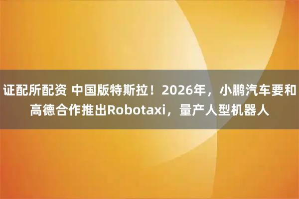 证配所配资 中国版特斯拉！2026年，小鹏汽车要和高德合作推出Robotaxi，量产人型机器人