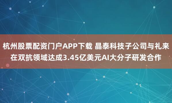 杭州股票配资门户APP下载 晶泰科技子公司与礼来在双抗领域达成3.45亿美元AI大分子研发合作