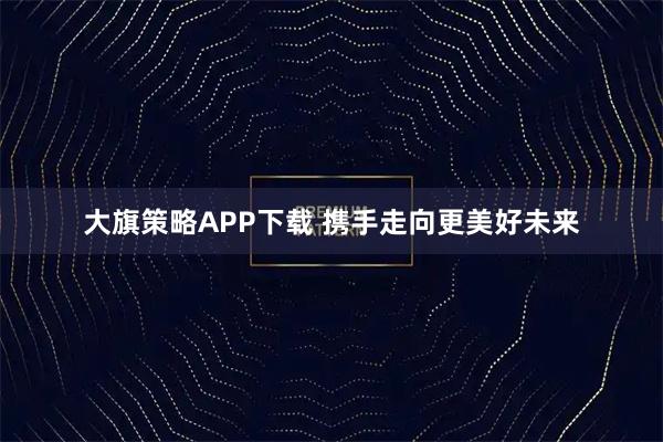 大旗策略APP下载 携手走向更美好未来