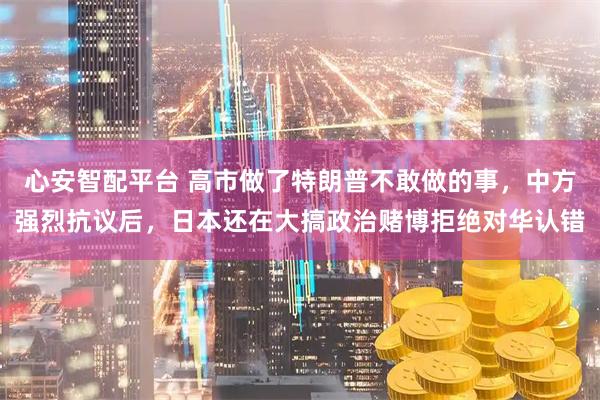 心安智配平台 高市做了特朗普不敢做的事,中方强烈抗议后,日本还在大搞政治赌博拒绝对华认错