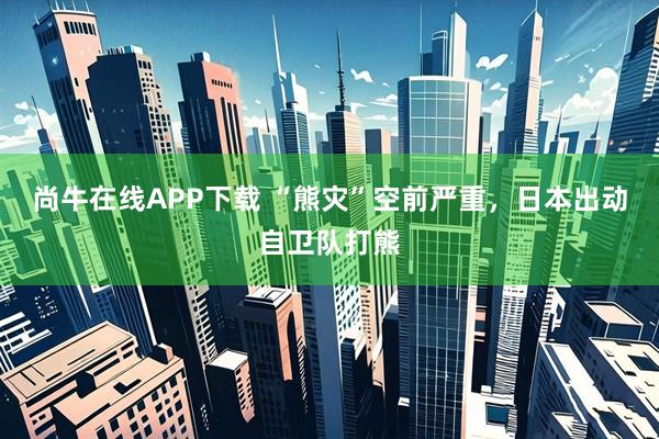 尚牛在线APP下载 “熊灾”空前严重,日本出动自卫队打熊