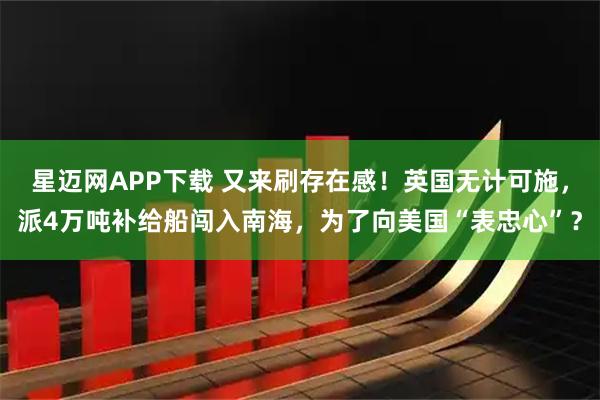 星迈网APP下载 又来刷存在感!英国无计可施,派4万吨补给船闯入南海,为了向美国“表忠心”?