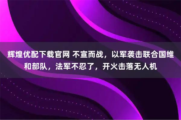 辉煌优配下载官网 不宣而战,以军袭击联合国维和部队,法军不忍了,开火击落无人机