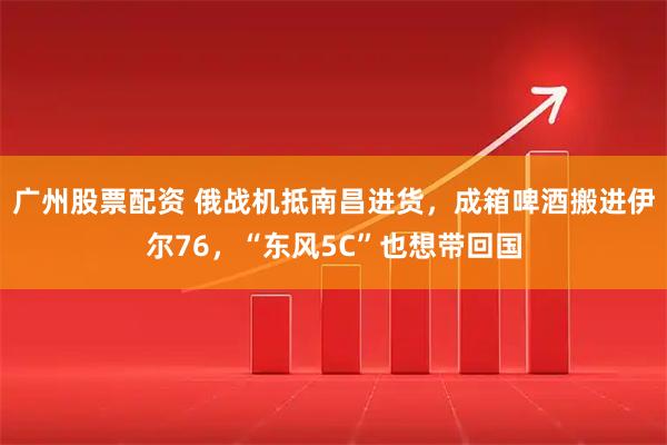 广州股票配资 俄战机抵南昌进货,成箱啤酒搬进伊尔76,“东风5C”也想带回国