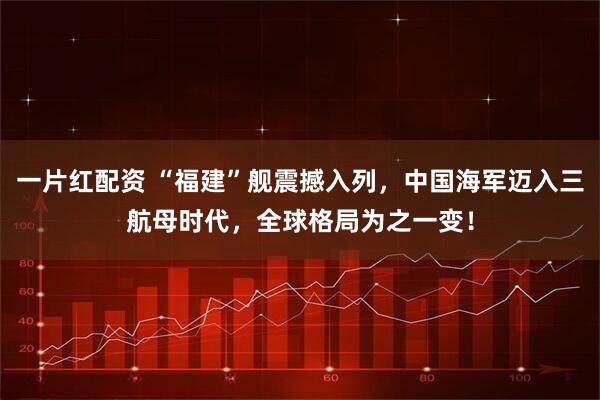 一片红配资 “福建”舰震撼入列，中国海军迈入三航母时代，全球格局为之一变！
