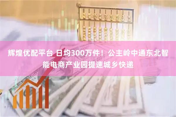 辉煌优配平台 日均300万件!公主岭中通东北智能电商产业园提速城乡快递