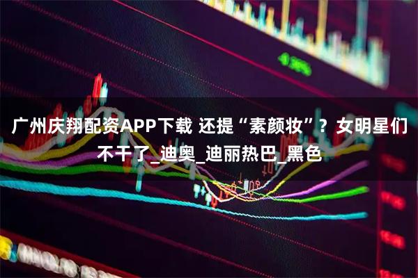 广州庆翔配资APP下载 还提“素颜妆”?女明星们不干了_迪奥_迪丽热巴_黑色