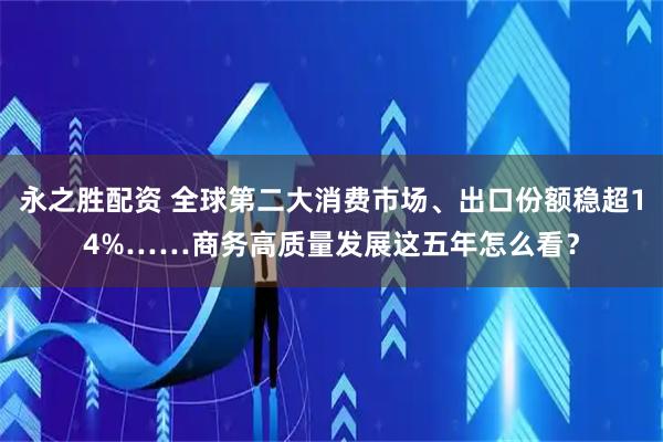 永之胜配资 全球第二大消费市场、出口份额稳超14%……商务高质量发展这五年怎么看？
