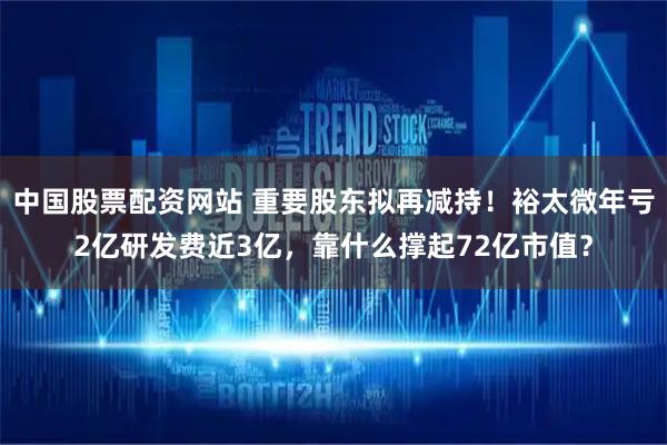 中国股票配资网站 重要股东拟再减持！裕太微年亏2亿研发费近3亿，靠什么撑起72亿市值？