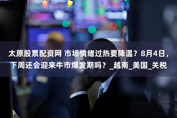 太原股票配资网 市场情绪过热要降温？8月4日，下周还会迎来牛市爆发期吗？_越南_美国_关税