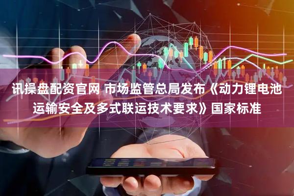 讯操盘配资官网 市场监管总局发布《动力锂电池运输安全及多式联运技术要求》国家标准