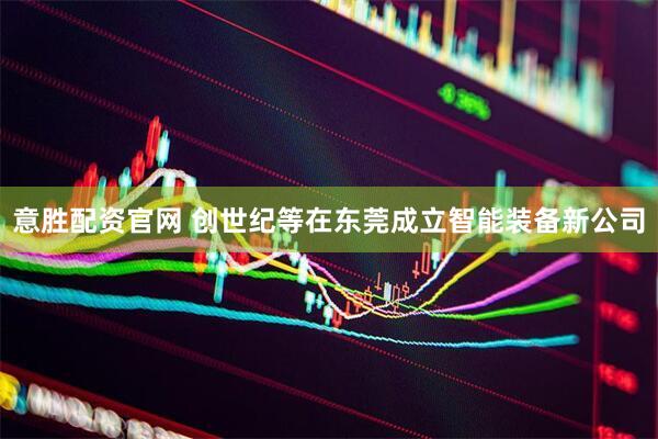 意胜配资官网 创世纪等在东莞成立智能装备新公司