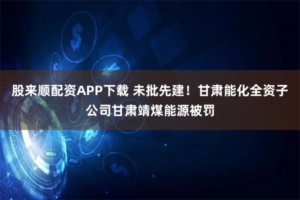 股来顺配资APP下载 未批先建！甘肃能化全资子公司甘肃靖煤能源被罚