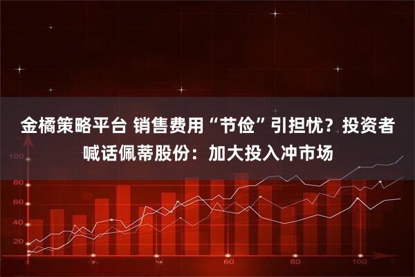 金橘策略平台 销售费用“节俭”引担忧?投资者喊话佩蒂股份:加大投入冲市场