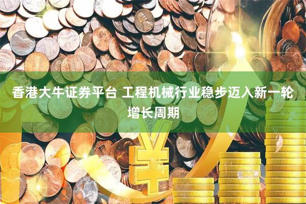 香港大牛证券平台 工程机械行业稳步迈入新一轮增长周期