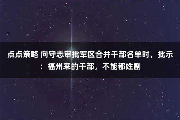 点点策略 向守志审批军区合并干部名单时，批示：福州来的干部，不能都姓副