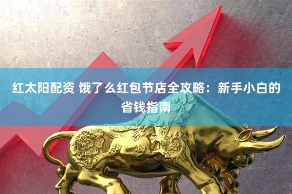 红太阳配资 饿了么红包节店全攻略：新手小白的省钱指南