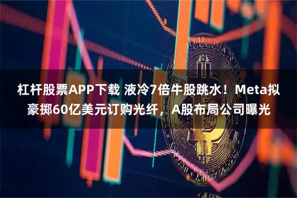 杠杆股票APP下载 液冷7倍牛股跳水！Meta拟豪掷60亿美元订购光纤，A股布局公司曝光