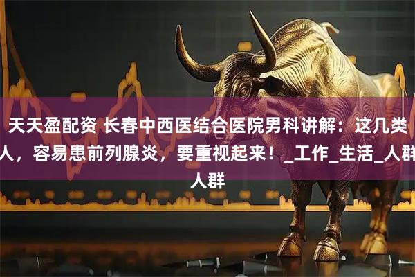 天天盈配资 长春中西医结合医院男科讲解：这几类人，容易患前列腺炎，要重视起来！_工作_生活_人群