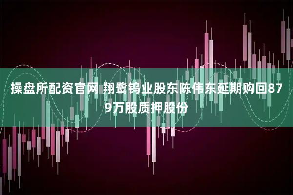 操盘所配资官网 翔鹭钨业股东陈伟东延期购回879万股质押股份