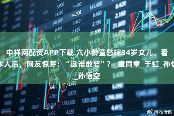 中祥网配资APP下载 六小龄童愁嫁34岁女儿，看到本人后，网友惊呼：“这谁敢娶”？_章同童_于虹_孙悟空