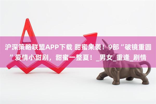 沪深策略联盟APP下载 甜蜜来袭！9部“破镜重圆”爱情小甜剧，甜蜜一整夏！_男女_重逢_剧情
