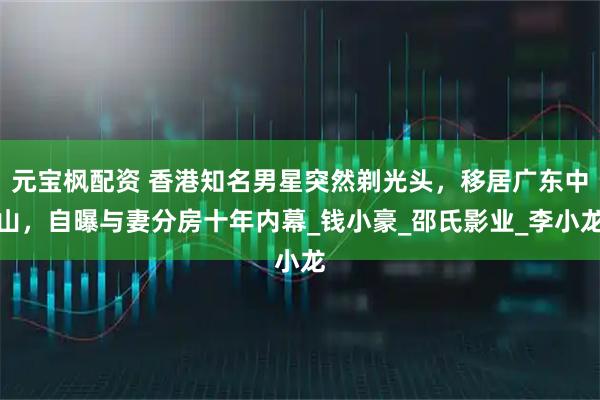 元宝枫配资 香港知名男星突然剃光头，移居广东中山，自曝与妻分房十年内幕_钱小豪_邵氏影业_李小龙