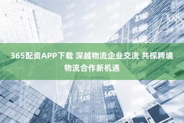 365配资APP下载 深越物流企业交流 共探跨境物流合作新机遇