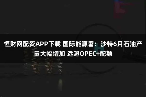 恒财网配资APP下载 国际能源署：沙特6月石油产量大幅增加 远超OPEC+配额