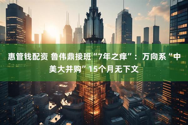惠管钱配资 鲁伟鼎接班“7年之痒”：万向系“中美大并购”15个月无下文