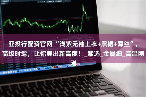 亚投行配资官网 “浅紫无袖上衣+黑裙+薄丝”，高级时髦，让你美出新高度！_紫选_金属细_高温刚