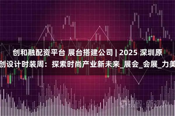 创和融配资平台 展台搭建公司 | 2025 深圳原创设计时装周：探索时尚产业新未来_展会_会展_力美