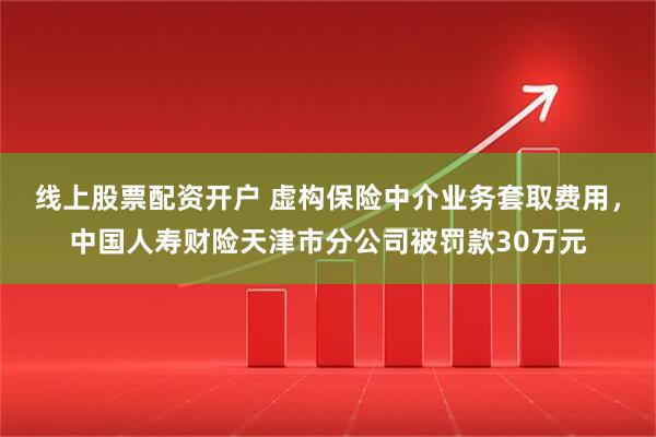 线上股票配资开户 虚构保险中介业务套取费用，中国人寿财险天津市分公司被罚款30万元