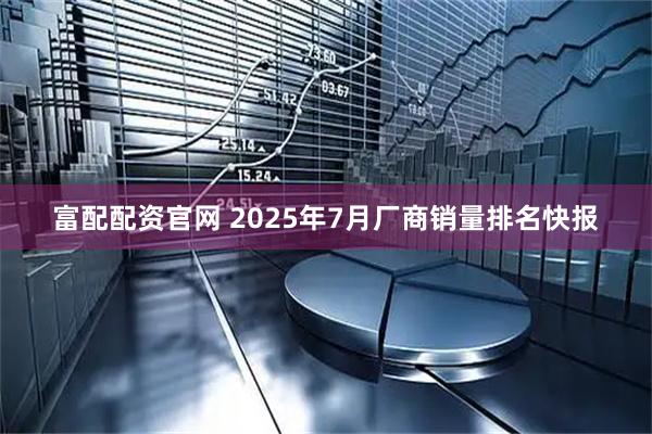 富配配资官网 2025年7月厂商销量排名快报