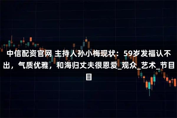 中信配资官网 主持人孙小梅现状：59岁发福认不出，气质优雅，和海归丈夫很恩爱_观众_艺术_节目