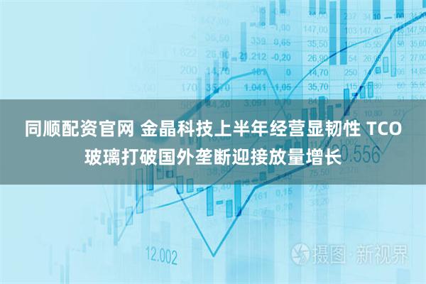 同顺配资官网 金晶科技上半年经营显韧性 TCO玻璃打破国外垄断迎接放量增长