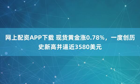 网上配资APP下载 现货黄金涨0.78%，一度创历史新高并逼近3580美元